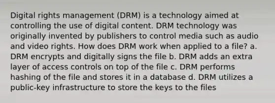 Digital rights management (DRM) is a technology aimed at controlling the use of digital content. DRM technology was originally invented by publishers to control media such as audio and video rights. How does DRM work when applied to a file? a. DRM encrypts and digitally signs the file b. DRM adds an extra layer of access controls on top of the file c. DRM performs hashing of the file and stores it in a database d. DRM utilizes a public-key infrastructure to store the keys to the files