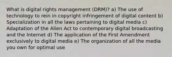 What is digital rights management (DRM)? a) The use of technology to rein in copyright infringement of digital content b) Specialization in all the laws pertaining to digital media c) Adaptation of the Alien Act to contemporary digital broadcasting and the Internet d) The application of the First Amendment exclusively to digital media e) The organization of all the media you own for optimal use