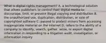 What is digital rights management? A. a technological solution that allows publishers to control their digital media to discourage, limit, or prevent illegal copying and distribution B. the unauthorized use, duplication, distribution, or sale of copyrighted software C. passed to protect minors from accessing inappropriate material on the Internet D. refers to the ability of a company to identify, search, gather, seize, or export digital information in responding to a litigation audit, investigation, or information inquiry