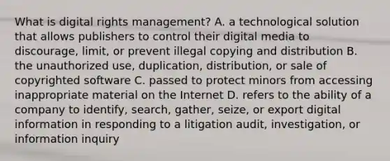 What is digital rights management? A. a technological solution that allows publishers to control their digital media to discourage, limit, or prevent illegal copying and distribution B. the unauthorized use, duplication, distribution, or sale of copyrighted software C. passed to protect minors from accessing inappropriate material on the Internet D. refers to the ability of a company to identify, search, gather, seize, or export digital information in responding to a litigation audit, investigation, or information inquiry