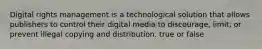 Digital rights management is a technological solution that allows publishers to control their digital media to discourage, limit, or prevent illegal copying and distribution. true or false