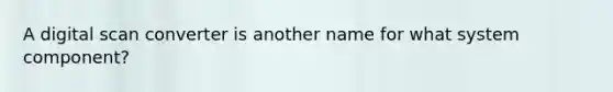 A digital scan converter is another name for what system component?