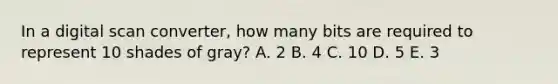 In a digital scan converter, how many bits are required to represent 10 shades of gray? A. 2 B. 4 C. 10 D. 5 E. 3