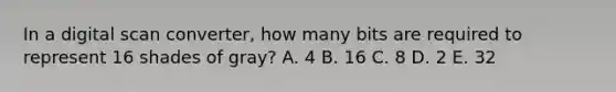 In a digital scan converter, how many bits are required to represent 16 shades of gray? A. 4 B. 16 C. 8 D. 2 E. 32