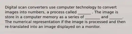 Digital scan converters use computer technology to convert images into numbers, a process called _______ . The image is store in a computer memory as a series of ________ and _______. The numerical representation if the image is processed and then re-translated into an image displayed on a monitor.