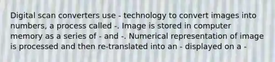 Digital scan converters use - technology to convert images into numbers, a process called -. Image is stored in computer memory as a series of - and -. Numerical representation of image is processed and then re-translated into an - displayed on a -