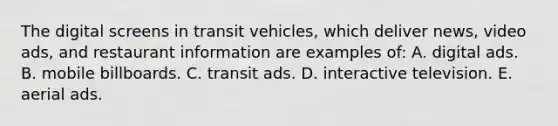 The digital screens in transit vehicles, which deliver news, video ads, and restaurant information are examples of: A. digital ads. B. mobile billboards. C. transit ads. D. interactive television. E. aerial ads.