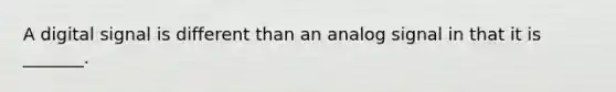 A digital signal is different than an analog signal in that it is _______.