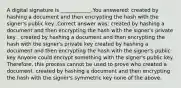 A digital signature is ____________.You answered: created by hashing a document and then encrypting the hash with the signer's public key .Correct answer was: created by hashing a document and then encrypting the hash with the signer's private key . created by hashing a document and then encrypting the hash with the signer's private key created by hashing a document and then encrypting the hash with the signer's public key Anyone could encrypt something with the signer's public key. Therefore, this process cannot be used to prove who created a document. created by hashing a document and then encrypting the hash with the signer's symmetric key none of the above.