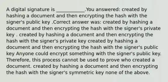 A digital signature is ____________.You answered: created by hashing a document and then encrypting the hash with the signer's public key .Correct answer was: created by hashing a document and then encrypting the hash with the signer's private key . created by hashing a document and then encrypting the hash with the signer's private key created by hashing a document and then encrypting the hash with the signer's public key Anyone could encrypt something with the signer's public key. Therefore, this process cannot be used to prove who created a document. created by hashing a document and then encrypting the hash with the signer's symmetric key none of the above.