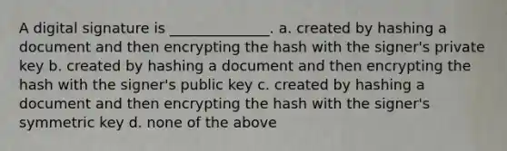 A digital signature is ______________. a. created by hashing a document and then encrypting the hash with the signer's private key b. created by hashing a document and then encrypting the hash with the signer's public key c. created by hashing a document and then encrypting the hash with the signer's symmetric key d. none of the above