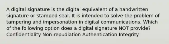 A digital signature is the digital equivalent of a handwritten signature or stamped seal. It is intended to solve the problem of tampering and impersonation in digital communications. Which of the following option does a digital signature NOT provide? Confidentiality Non-repudiation Authentication Integrity