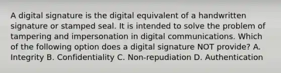 A digital signature is the digital equivalent of a handwritten signature or stamped seal. It is intended to solve the problem of tampering and impersonation in digital communications. Which of the following option does a digital signature NOT provide? A. Integrity B. Confidentiality C. Non-repudiation D. Authentication