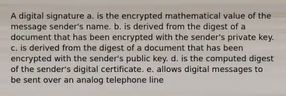 A digital signature a. is the encrypted mathematical value of the message sender's name. b. is derived from the digest of a document that has been encrypted with the sender's private key. c. is derived from the digest of a document that has been encrypted with the sender's public key. d. is the computed digest of the sender's digital certificate. e. allows digital messages to be sent over an analog telephone line