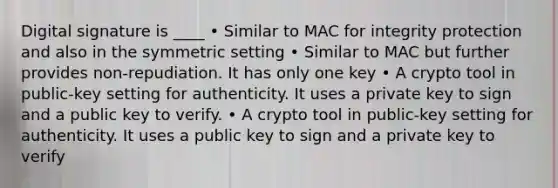 Digital signature is ____ • Similar to MAC for integrity protection and also in the symmetric setting • Similar to MAC but further provides non-repudiation. It has only one key • A crypto tool in public-key setting for authenticity. It uses a private key to sign and a public key to verify. • A crypto tool in public-key setting for authenticity. It uses a public key to sign and a private key to verify