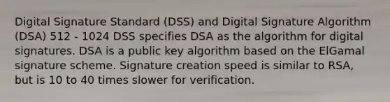 Digital Signature Standard (DSS) and Digital Signature Algorithm (DSA) 512 - 1024 DSS specifies DSA as the algorithm for digital signatures. DSA is a public key algorithm based on the ElGamal signature scheme. Signature creation speed is similar to RSA, but is 10 to 40 times slower for verification.