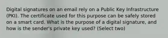 Digital signatures on an email rely on a Public Key Infrastructure (PKI). The certificate used for this purpose can be safely stored on a smart card. What is the purpose of a digital signature, and how is the sender's private key used? (Select two)