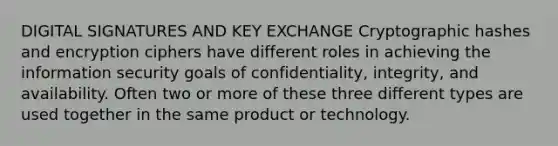 DIGITAL SIGNATURES AND KEY EXCHANGE Cryptographic hashes and encryption ciphers have different roles in achieving the information security goals of confidentiality, integrity, and availability. Often two or more of these three different types are used together in the same product or technology.