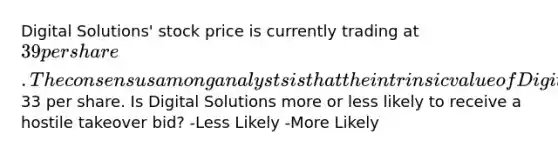 Digital Solutions' stock price is currently trading at 39 per share. The consensus among analysts is that the intrinsic value of Digital Solutions' stock is33 per share. Is Digital Solutions more or less likely to receive a hostile takeover bid? -Less Likely -More Likely