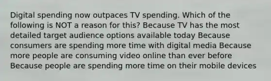 Digital spending now outpaces TV spending. Which of the following is NOT a reason for this? Because TV has the most detailed target audience options available today Because consumers are spending more time with digital media Because more people are consuming video online than ever before Because people are spending more time on their mobile devices