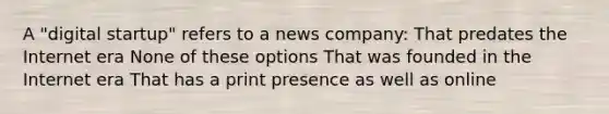 A "digital startup" refers to a news company: That predates the Internet era None of these options That was founded in the Internet era That has a print presence as well as online