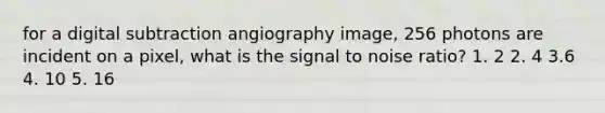 for a digital subtraction angiography image, 256 photons are incident on a pixel, what is the signal to noise ratio? 1. 2 2. 4 3.6 4. 10 5. 16