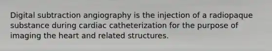 Digital subtraction angiography is the injection of a radiopaque substance during cardiac catheterization for the purpose of imaging the heart and related structures.