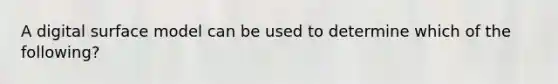 A digital surface model can be used to determine which of the following?