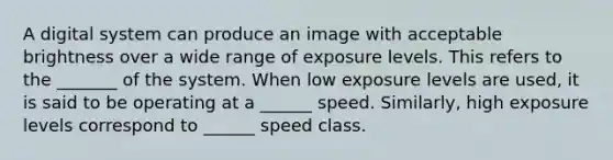 A digital system can produce an image with acceptable brightness over a wide range of exposure levels. This refers to the _______ of the system. When low exposure levels are used, it is said to be operating at a ______ speed. Similarly, high exposure levels correspond to ______ speed class.