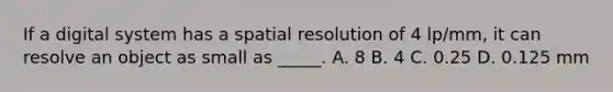 If a digital system has a spatial resolution of 4 lp/mm, it can resolve an object as small as _____. A. 8 B. 4 C. 0.25 D. 0.125 mm