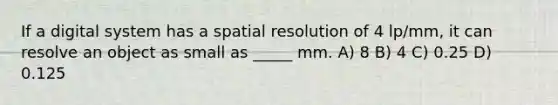 If a digital system has a spatial resolution of 4 lp/mm, it can resolve an object as small as _____ mm. A) 8 B) 4 C) 0.25 D) 0.125