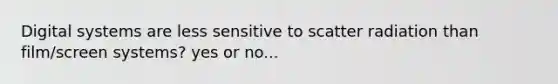 Digital systems are less sensitive to scatter radiation than film/screen systems? yes or no...