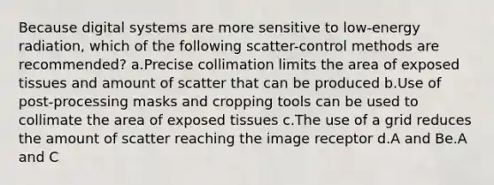 Because digital systems are more sensitive to low-energy radiation, which of the following scatter-control methods are recommended? a.Precise collimation limits the area of exposed tissues and amount of scatter that can be produced b.Use of post-processing masks and cropping tools can be used to collimate the area of exposed tissues c.The use of a grid reduces the amount of scatter reaching the image receptor d.A and Be.A and C