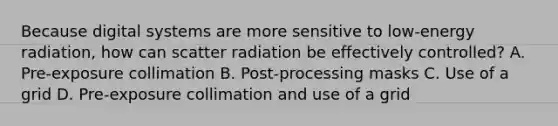 Because digital systems are more sensitive to low-energy radiation, how can scatter radiation be effectively controlled? A. Pre-exposure collimation B. Post-processing masks C. Use of a grid D. Pre-exposure collimation and use of a grid