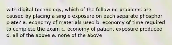 with digital technology, which of the following problems are caused by placing a single exposure on each separate phosphor plate? a. economy of materials used b. economy of time required to complete the exam c. economy of patient exposure produced d. all of the above e. none of the above