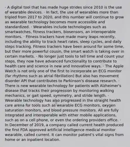 · A digital tool that has made huge strides since 2010 is the use of wearable devices. · In fact, the use of wearables more than tripled from 2017 to 2020, and this number will continue to grow as wearable technology becomes more accessible and standardized. · Wearables include technologies such as smartwatches, fitness trackers, biosensors, an interoperable monitors. · Fitness trackers have made many leaps recently, including the ability to track heart rates, sleep cycles, and daily steps tracking. Fitness trackers have been around for some time, but their more powerful cousin, the smart watch is taking over in certain markets. · No longer just tools to tell time and count your steps, they now have advanced functionality to contribute to health care and science in new and innovative ways. · The Apple Watch is not only one of the first to incorporate an ECG monitor (far rhythms such as atrial fibrillation) But also has movement disorder API that contributes to Parkinson's disease research. · There is new wearable technology for patients with Alzheimer's disease that tracks their progression by monitoring walking mechanics, or gait speed, symmetry, and stride length. · Wearable technology has also progressed in the straight health care arena for tools such as wearable ECG monitors, oxygen saturation monitors, and blood pressure monitors. All are fully integrated and interoperable with either mobile applications, such as on a cell phone, or even the ordering providers office. · In December of 2019, a company called current health produced the first FDA approved artificial intelligence medical monitor wearable, called current. It can monitor patient's vital signs from home or an inpatient location.