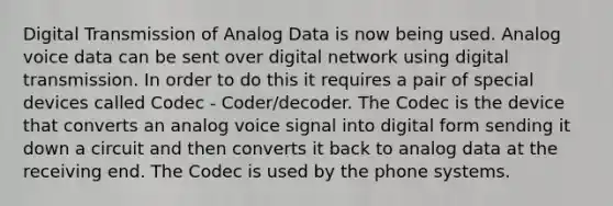 Digital Transmission of Analog Data is now being used. Analog voice data can be sent over digital network using digital transmission. In order to do this it requires a pair of special devices called Codec - Coder/decoder. The Codec is the device that converts an analog voice signal into digital form sending it down a circuit and then converts it back to analog data at the receiving end. The Codec is used by the phone systems.