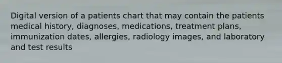 Digital version of a patients chart that may contain the patients medical history, diagnoses, medications, treatment plans, immunization dates, allergies, radiology images, and laboratory and test results