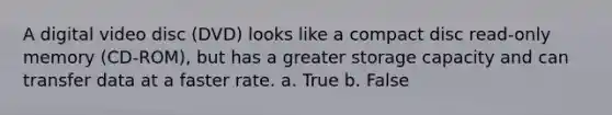 A digital video disc (DVD) looks like a compact disc read-only memory (CD-ROM), but has a greater storage capacity and can transfer data at a faster rate. a. True b. False
