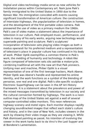 Digital and video technology media serve as new vehicles for installation pieces within Contemporary art. Nam June Paik's family immigrated to the United States in 1950 due to the Korean War. His immigration coincided with events causing significant transformation of American culture: the construction of interstate highways, the popularization of television in homes, and the development of the first portable video camera. Paik pioneered the use of video as a primary medium the 1960s. Paik's use of video makes a statement about the importance of television in our culture. Paik employed music, performance, and video in many of his early works, arguing new technology would supersede painting and sculpture. Paik's sculptures' incorporation of television sets playing video images as both a modus operandi for his preferred medium and a representation of television's place in popular culture has continued in his body of work. Phiber Optik exemplifies a common theme in Paik's work, the melding of humanity and technology. A robot-like figure composed of television sets sits astride a motorcycle, combining traditional art with the new art that Paik pioneers. Unifying man and machine, Phiber Optik is a visual representation of one of the first teenage hackers, Mark Abene. Phiber Optik was Abene's handle and represented his online identity, and the work functions as a symbol of the blending of personas, one real and one digital. Paik's site-specific sculpture Electronic Superhighway can be seen in the AP Art History Framework. It is a statement about the prevalence and power of the mixed messages transmitted by television in our society and the cultural connection formed by highways. The work is a neon outline map of the United States set against a wall of several computer-controlled video monitors. This neon references highway scenery and motel signs. Each monitor displays rapidly changing soundtracked images that reflect each state's culture and history, and in the case of New York, includes viewers in the work by showing their video image as they are viewing it. While Paik dismissed painting as passé, his intention of involving the viewer in the work harks back to da Vinci's the Last Supper and di Bondone's Lamentation.