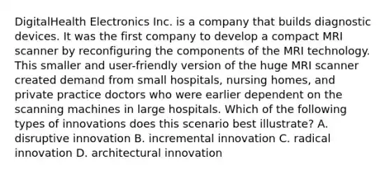 DigitalHealth Electronics Inc. is a company that builds diagnostic devices. It was the first company to develop a compact MRI scanner by reconfiguring the components of the MRI technology. This smaller and user-friendly version of the huge MRI scanner created demand from small hospitals, nursing homes, and private practice doctors who were earlier dependent on the scanning machines in large hospitals. Which of the following types of innovations does this scenario best illustrate? A. disruptive innovation B. incremental innovation C. radical innovation D. architectural innovation