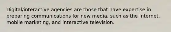 Digital/interactive agencies are those that have expertise in preparing communications for new media, such as the Internet, mobile marketing, and interactive television.