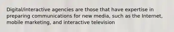 Digital/interactive agencies are those that have expertise in preparing communications for new media, such as the Internet, mobile marketing, and interactive television