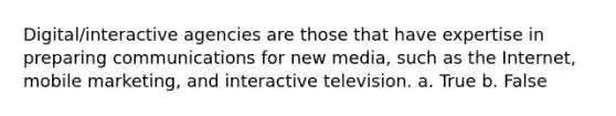 Digital/interactive agencies are those that have expertise in preparing communications for new media, such as the Internet, mobile marketing, and interactive television. a. True b. False