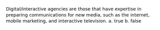 Digital/interactive agencies are those that have expertise in preparing communications for new media, such as the internet, mobile marketing, and interactive television. a. true b. false