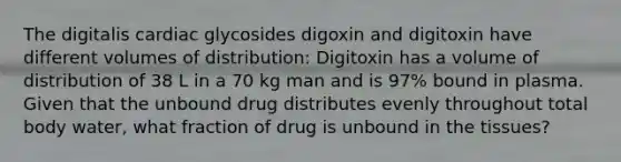 The digitalis cardiac glycosides digoxin and digitoxin have different volumes of distribution: Digitoxin has a volume of distribution of 38 L in a 70 kg man and is 97% bound in plasma. Given that the unbound drug distributes evenly throughout total body water, what fraction of drug is unbound in the tissues?