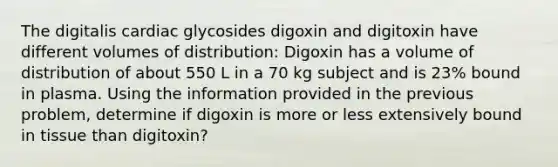 The digitalis cardiac glycosides digoxin and digitoxin have different volumes of distribution: Digoxin has a volume of distribution of about 550 L in a 70 kg subject and is 23% bound in plasma. Using the information provided in the previous problem, determine if digoxin is more or less extensively bound in tissue than digitoxin?