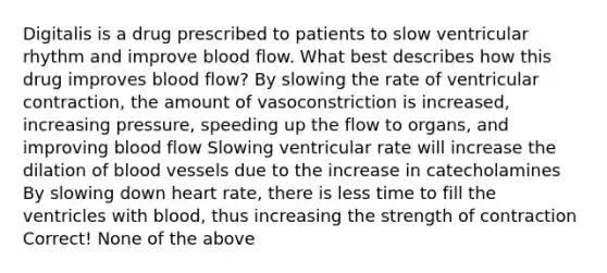 Digitalis is a drug prescribed to patients to slow ventricular rhythm and improve blood flow. What best describes how this drug improves blood flow? By slowing the rate of ventricular contraction, the amount of vasoconstriction is increased, increasing pressure, speeding up the flow to organs, and improving blood flow Slowing ventricular rate will increase the dilation of <a href='https://www.questionai.com/knowledge/kZJ3mNKN7P-blood-vessels' class='anchor-knowledge'>blood vessels</a> due to the increase in catecholamines By slowing down heart rate, there is less time to fill the ventricles with blood, thus increasing the strength of contraction Correct! None of the above