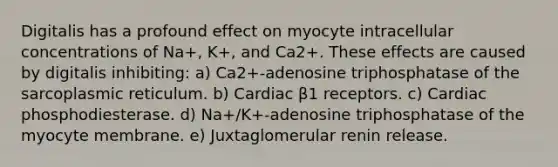 Digitalis has a profound effect on myocyte intracellular concentrations of Na+, K+, and Ca2+. These effects are caused by digitalis inhibiting: a) Ca2+-adenosine triphosphatase of the sarcoplasmic reticulum. b) Cardiac β1 receptors. c) Cardiac phosphodiesterase. d) Na+/K+-adenosine triphosphatase of the myocyte membrane. e) Juxtaglomerular renin release.