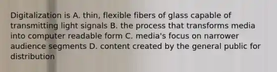 Digitalization is A. thin, flexible fibers of glass capable of transmitting light signals B. the process that transforms media into computer readable form C. media's focus on narrower audience segments D. content created by the general public for distribution